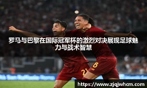 罗马与巴黎在国际冠军杯的激烈对决展现足球魅力与战术智慧